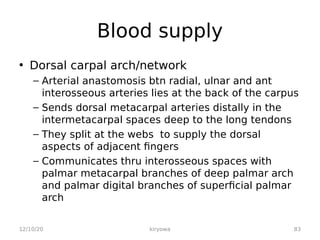 Blood supply
• Dorsal carpal arch/network
– Arterial anastomosis btn radial, ulnar and ant
interosseous arteries lies at the back of the carpus
– Sends dorsal metacarpal arteries distally in the
intermetacarpal spaces deep to the long tendons
– They split at the webs to supply the dorsal
aspects of adjacent fingers
– Communicates thru interosseous spaces with
palmar metacarpal branches of deep palmar arch
and palmar digital branches of superficial palmar
arch
12/10/20 83
kiryowa
 