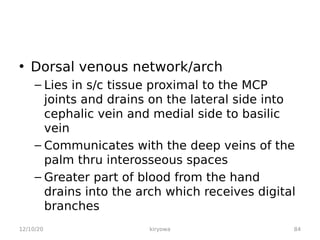 • Dorsal venous network/arch
– Lies in s/c tissue proximal to the MCP
joints and drains on the lateral side into
cephalic vein and medial side to basilic
vein
– Communicates with the deep veins of the
palm thru interosseous spaces
– Greater part of blood from the hand
drains into the arch which receives digital
branches
12/10/20 84
kiryowa
 