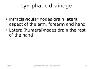 Lymphatic drainage
• Infraclavicular nodes drain lateral
aspect of the arm, forearm and hand
• Lateral(humeral)nodes drain the rest
of the hand
12/10/20 86
LECTURE NOTES BY DR . IBINGIRA
 
