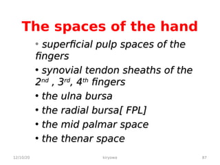 The spaces of the hand
• superficial pulp spaces of the
superficial pulp spaces of the
fingers
fingers
• synovial tendon sheaths of the
synovial tendon sheaths of the
2
2nd
nd
, 3
, 3rd
rd
, 4
, 4th
th
fingers
fingers
• the ulna bursa
the ulna bursa
• the radial bursa[ FPL]
the radial bursa[ FPL]
• the mid palmar space
the mid palmar space
• the thenar space
the thenar space
12/10/20 87
kiryowa
 