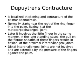 • Is localized thickening and contracture of the
palmar aponuerosis.
• Normally starts near the root of the ring finger
into the palm, flexing it at the
metacarpophalangeal joint.
• Later it involves the little finger in the same
manner. In the long standing cases, the pull on
the fibrous sheaths of these fingers results in
flexion of the proximal interphalangeal joints.
• Distal interphallangeal joints are not involved
and are extended by the pressure of the fingers
against the palm.
Dupuytrens Contracture
 