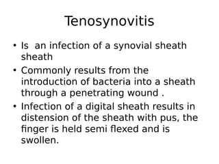 • Is an infection of a synovial sheath
sheath
• Commonly results from the
introduction of bacteria into a sheath
through a penetrating wound .
• Infection of a digital sheath results in
distension of the sheath with pus, the
finger is held semi flexed and is
swollen.
Tenosynovitis
 