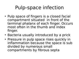 • Pulp space of fingers is a closed facial
compartment situated in front of the
terminal phalanx of each finger. Occurs
most often in the thumb and index
finger.
• Bacteria usually introduced by a prick
• Pressure in pulp space rises quickly in
inflammation because the space is sub
divided by numerous small
compartments by fibrous septa
Pulp-space infection
 