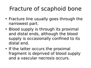 • Fracture line usually goes through the
narrowest part.
• Blood supply is through its proximal
and distal ends, although the blood
supply is occasionally confined to its
distal end.
• If the latter occurs the proximal
fragment is deprived of blood supply
and a vascular necrosis occurs.
Fracture of scaphoid bone
 