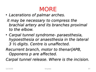 MORE
• Lacerations of palmar arches.
Lacerations of palmar arches.
it may be necessary to compress the
it may be necessary to compress the
brachial artery and its branches proximal
brachial artery and its branches proximal
to the elbow.
to the elbow.
• Carpal tunnel syndrome- paraesthesia,
Carpal tunnel syndrome- paraesthesia,
hypoesthesia or anaesthesia in the lateral
hypoesthesia or anaesthesia in the lateral
3 ½ digits. Centre is unaffected.
3 ½ digits. Centre is unaffected.
Recurrent branch, motor to thenar[APB,
Recurrent branch, motor to thenar[APB,
Opponens p are affected.
Opponens p are affected.
Carpal tunnel release. Where is the incision.
Carpal tunnel release. Where is the incision.
12/10/20 97
kiryowa
 