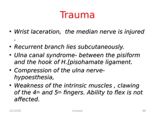 Trauma
• Wrist laceration, the median nerve is injured
Wrist laceration, the median nerve is injured
.
.
• Recurrent branch lies subcutaneously.
Recurrent branch lies subcutaneously.
• Ulna canal syndrome- between the pisiform
Ulna canal syndrome- between the pisiform
and the hook of H.[pisohamate ligament.
and the hook of H.[pisohamate ligament.
• Compression of the ulna nerve-
Compression of the ulna nerve-
hypoesthesia,
hypoesthesia,
• Weakness of the intrinsic muscles , clawing
Weakness of the intrinsic muscles , clawing
of the 4
of the 4th
th and 5
and 5th
th fingers. Ability to flex is not
fingers. Ability to flex is not
affected.
affected.
12/10/20 98
kiryowa
 