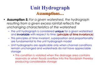 • Assumption 5:
Assumption 5: For a given watershed, the hydrograph
resulting from a given excess rainfall reflects the
unchanging characteristics of the watershed
– the unit hydrograph is considered unique
unique for a given watershed
and invariable
invariable with respect to time (principle of time invariance
principle of time invariance)
– This principles of time invariant, superposition and proportionality
are fundamental to the unit hydrograph model
– Unit hydrographs are applicable only when channel conditions
remain unchanged and watersheds do not have appreciable
storage
• This condition is violated when the drainage area contains
reservoirs or when floods overflow into the floodplain thereby
producing considerable storage
Unit Hydrograph
Assumptions…
Assumptions…
 
