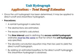 • Once the unit hydrograph has been determined, it may be applied to
direct runoff and streamflow hydrograph.
• Procedures:
• A rainfall hyetograph is selected.
• The abstractions are estimated.
• The excess rainfall is calculated.
• The time interval
time interval used in defining the excess rainfall hyetograph
excess rainfall hyetograph
ordinates must be the same
must be the same as that for which the unit hydrograph
unit hydrograph
was specified.
• The discrete convolution equation may then be used to yield the
direct runoff hydrograph.
• By adding an estimated baseflow to the direct runoff hydrograph,
the streamflow hydrograph is obtained.
19
Unit Hydrograph
Unit Hydrograph
Applications –
Applications – Total Runoff Estimation
Total Runoff Estimation
 