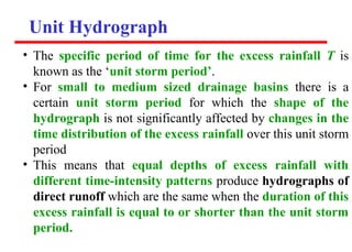 Unit Hydrograph
• The specific period of time for the excess rainfall T is
known as the ‘unit storm period’.
• For small to medium sized drainage basins there is a
certain unit storm period for which the shape of the
hydrograph is not significantly affected by changes in the
time distribution of the excess rainfall over this unit storm
period
• This means that equal depths of excess rainfall with
different time-intensity patterns produce hydrographs of
direct runoff which are the same when the duration of this
excess rainfall is equal to or shorter than the unit storm
period.
 