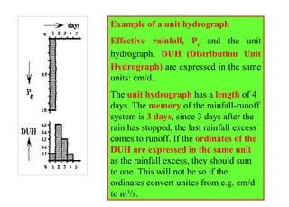 Example of a unit hydrograph
Effective rainfall, Pe
and the unit
hydrograph, DUH (Distribution Unit
Hydrograph) are expressed in the same
units: cm/d.
The unit hydrograph has a length of 4
days. The memory of the rainfall-runoff
system is 3 days, since 3 days after the
rain has stopped, the last rainfall excess
comes to runoff. If the ordinates of the
DUH are expressed in the same unit
as the rainfall excess, they should sum
to one. This will not be so if the
ordinates convert unites from e.g. cm/d
to m3
/s.
 
