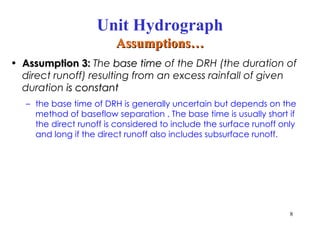 • Assumption 3:
Assumption 3: The base time
base time of the DRH (the duration of
direct runoff) resulting from an excess rainfall of given
duration is constant
is constant
– the base time of DRH is generally uncertain but depends on the
method of baseflow separation . The base time is usually short if
the direct runoff is considered to include the surface runoff only
and long if the direct runoff also includes subsurface runoff.
8
Unit Hydrograph
Assumptions…
Assumptions…
 