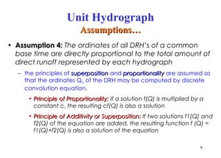 • Assumption 4:
Assumption 4: The ordinates of all DRH’s of a common
base time are directly proportional to the total amount of
direct runoff represented by each hydrograph
– the principles of superposition
superposition and proportionality
proportionality are assumed so
that the ordinates Qn of the DRH may be computed by discrete
convolution equation.
• Principle of Proportionality:
Principle of Proportionality: If a solution f(Q) is multiplied by a
constant c, the resulting cf(Q) is also a solution
• Principle of Additivity or Superposition:
Principle of Additivity or Superposition: If two solutions f1(Q) and
f2(Q) of the equation are added, the resulting function f (Q) =
f1(Q)+f2(Q) is also a solution of the equation
9
Unit Hydrograph
Assumptions…
Assumptions…
 