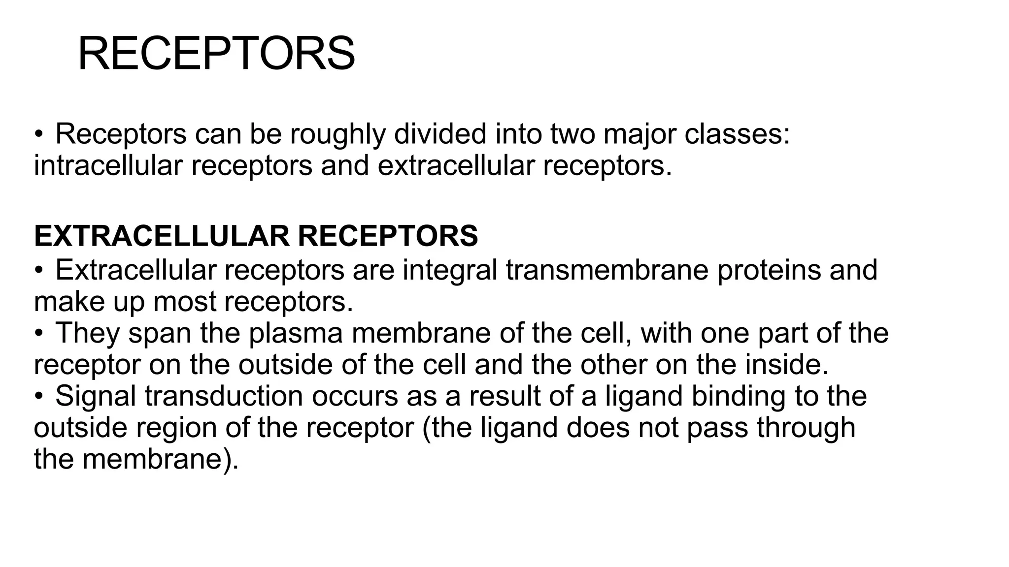 RECEPTORS
• Receptors can be roughly divided into two major classes:
intracellular receptors and extracellular receptors.
EXTRACELLULAR RECEPTORS
• Extracellular receptors are integral transmembrane proteins and
make up most receptors.
• They span the plasma membrane of the cell, with one part of the
receptor on the outside of the cell and the other on the inside.
• Signal transduction occurs as a result of a ligand binding to the
outside region of the receptor (the ligand does not pass through
the membrane).
 