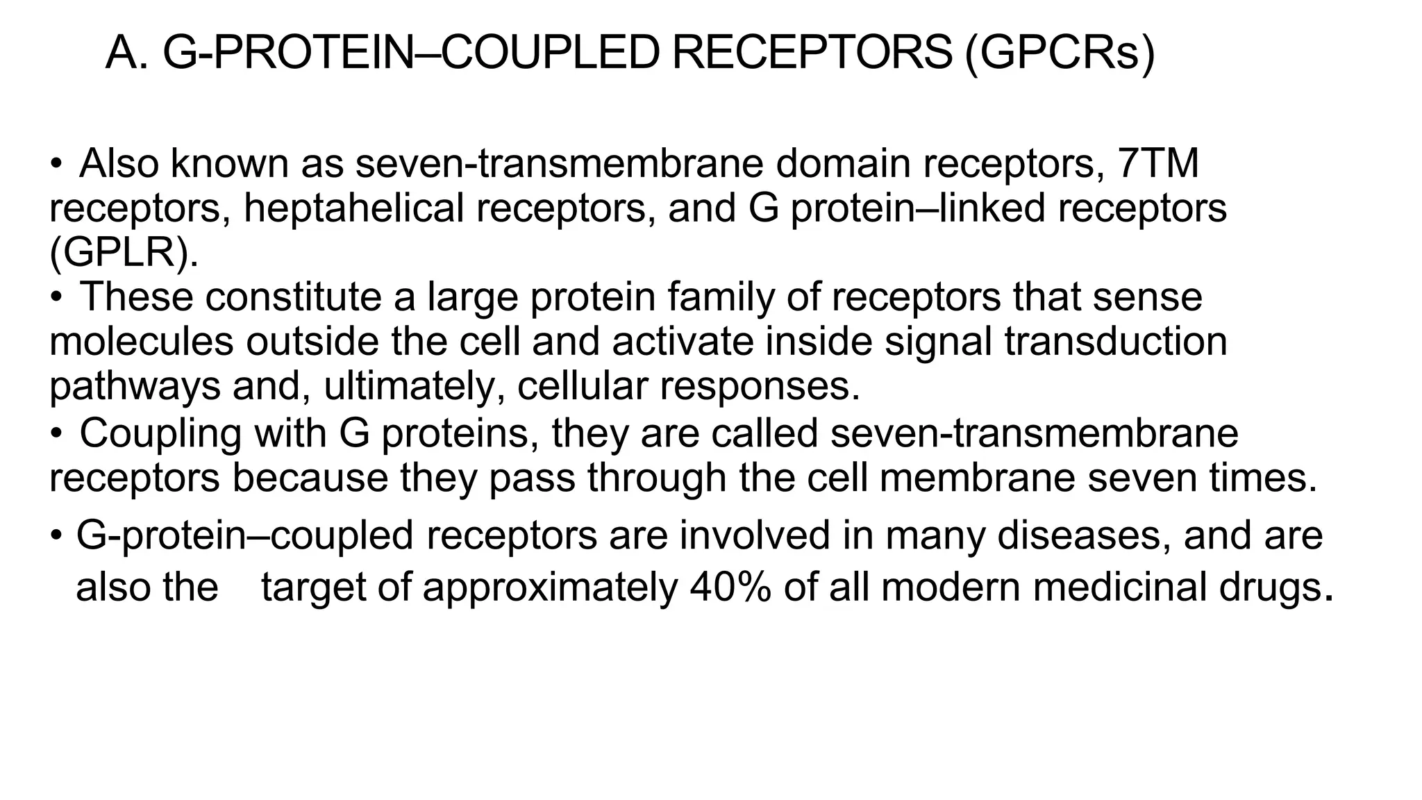 A. G-PROTEIN–COUPLED RECEPTORS (GPCRs)
• Also known as seven-transmembrane domain receptors, 7TM
receptors, heptahelical receptors, and G protein–linked receptors
(GPLR).
• These constitute a large protein family of receptors that sense
molecules outside the cell and activate inside signal transduction
pathways and, ultimately, cellular responses.
• Coupling with G proteins, they are called seven-transmembrane
receptors because they pass through the cell membrane seven times.
• G-protein–coupled receptors are involved in many diseases, and are
also the target of approximately 40% of all modern medicinal drugs.
 