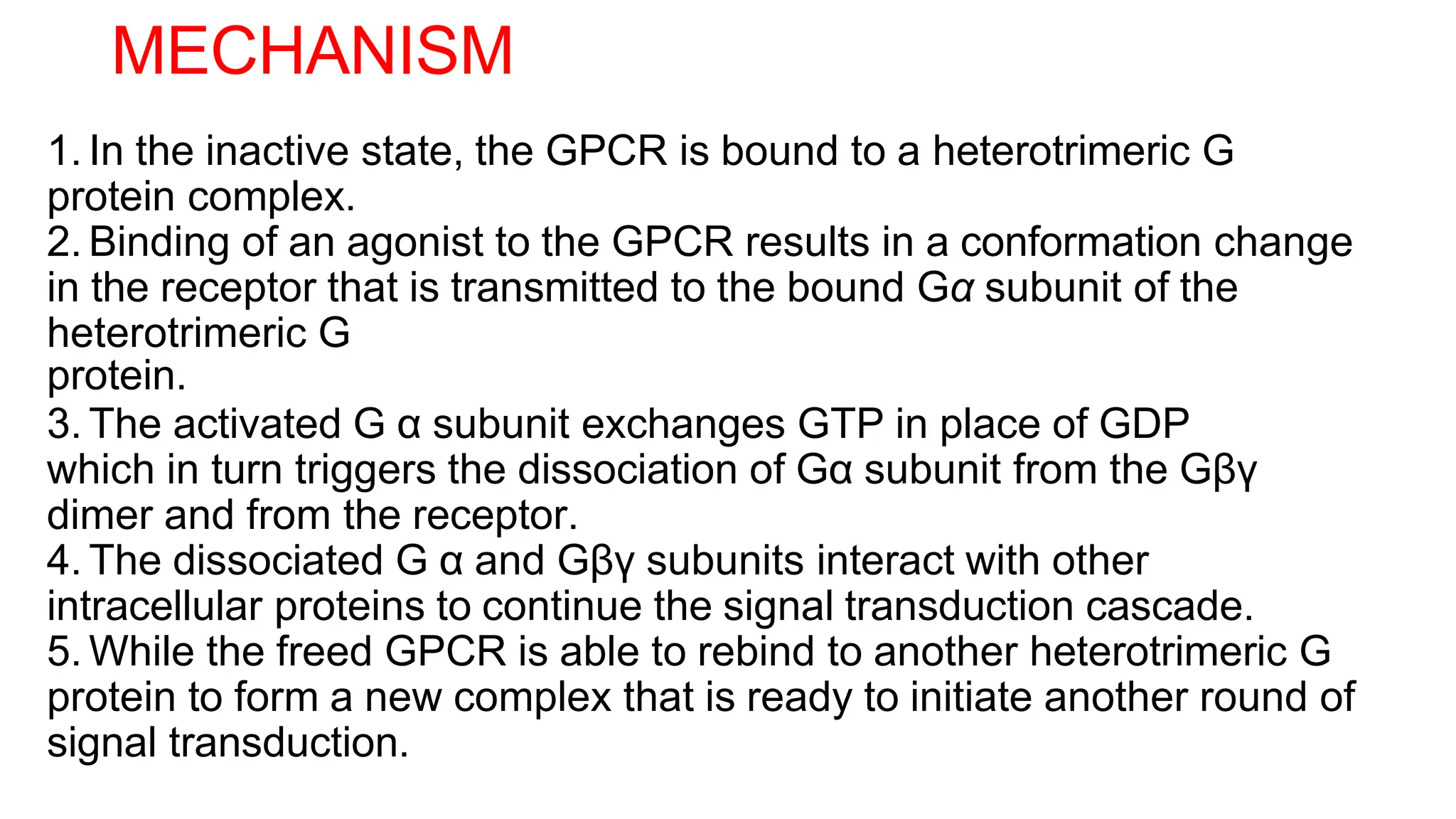 MECHANISM
1. In the inactive state, the GPCR is bound to a heterotrimeric G
protein complex.
2. Binding of an agonist to the GPCR results in a conformation change
in the receptor that is transmitted to the bound Gα subunit of the
heterotrimeric G
protein.
3. The activated G α subunit exchanges GTP in place of GDP
which in turn triggers the dissociation of Gα subunit from the Gβγ
dimer and from the receptor.
4. The dissociated G α and Gβγ subunits interact with other
intracellular proteins to continue the signal transduction cascade.
5. While the freed GPCR is able to rebind to another heterotrimeric G
protein to form a new complex that is ready to initiate another round of
signal transduction.
 
