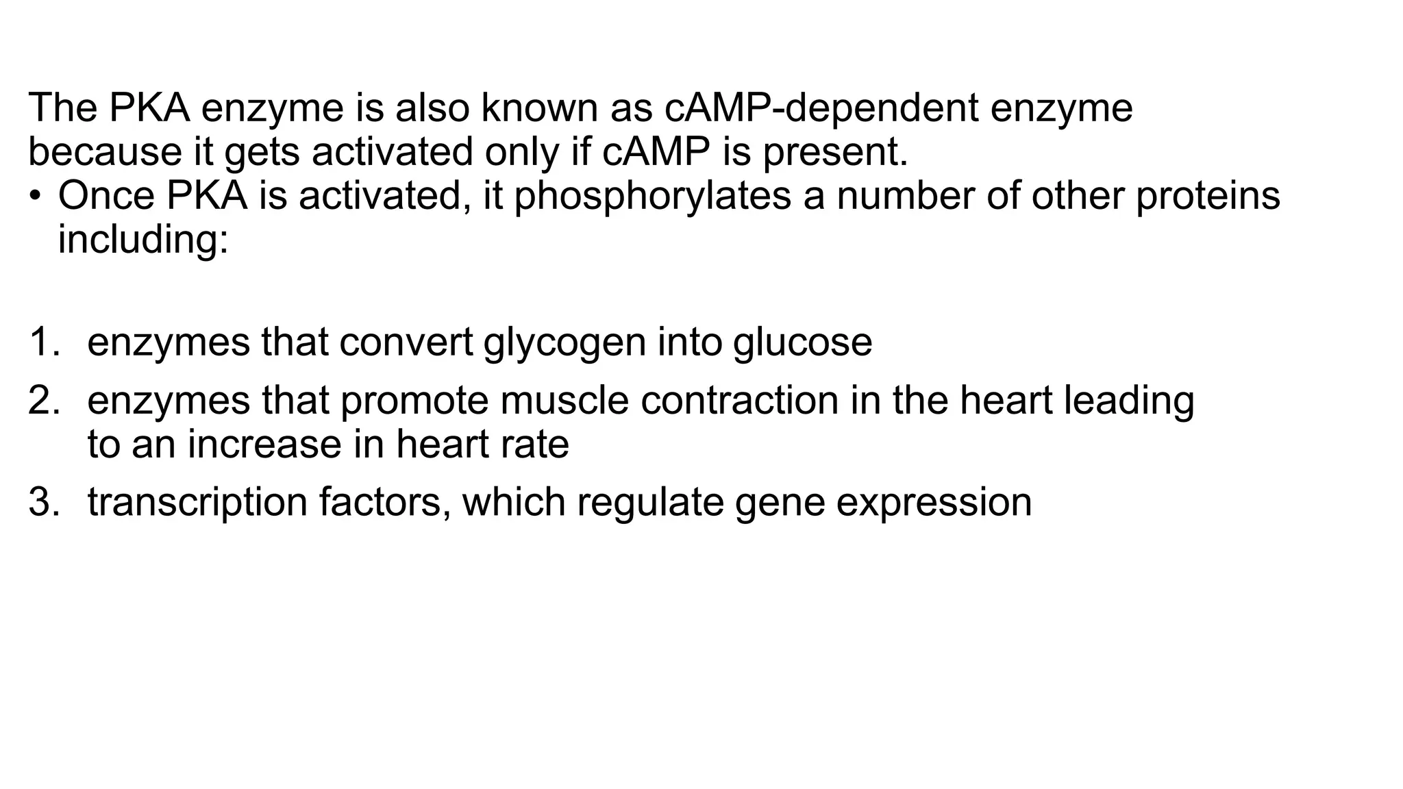 The PKA enzyme is also known as cAMP-dependent enzyme
because it gets activated only if cAMP is present.
• Once PKA is activated, it phosphorylates a number of other proteins
including:
1. enzymes that convert glycogen into glucose
2. enzymes that promote muscle contraction in the heart leading
to an increase in heart rate
3. transcription factors, which regulate gene expression
 