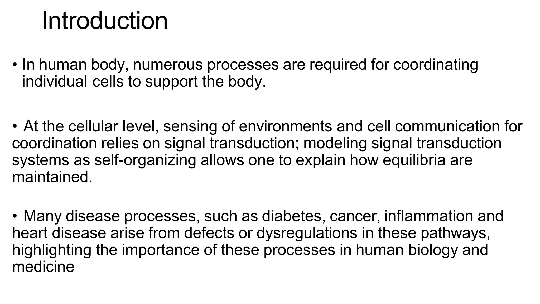 Introduction
• In human body, numerous processes are required for coordinating
individual cells to support the body.
• At the cellular level, sensing of environments and cell communication for
coordination relies on signal transduction; modeling signal transduction
systems as self-organizing allows one to explain how equilibria are
maintained.
• Many disease processes, such as diabetes, cancer, inflammation and
heart disease arise from defects or dysregulations in these pathways,
highlighting the importance of these processes in human biology and
medicine
 