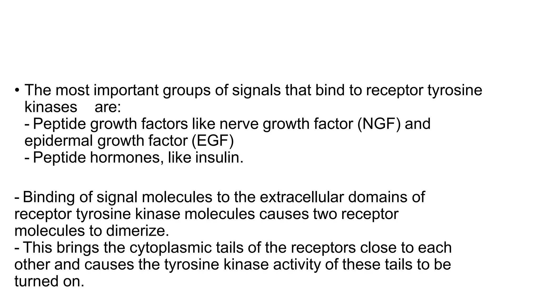 • The most important groups of signals that bind to receptor tyrosine
kinases are:
- Peptide growth factors like nerve growth factor (NGF) and
epidermal growth factor (EGF)
- Peptide hormones, like insulin.
- Binding of signal molecules to the extracellular domains of
receptor tyrosine kinase molecules causes two receptor
molecules to dimerize.
- This brings the cytoplasmic tails of the receptors close to each
other and causes the tyrosine kinase activity of these tails to be
turned on.
 