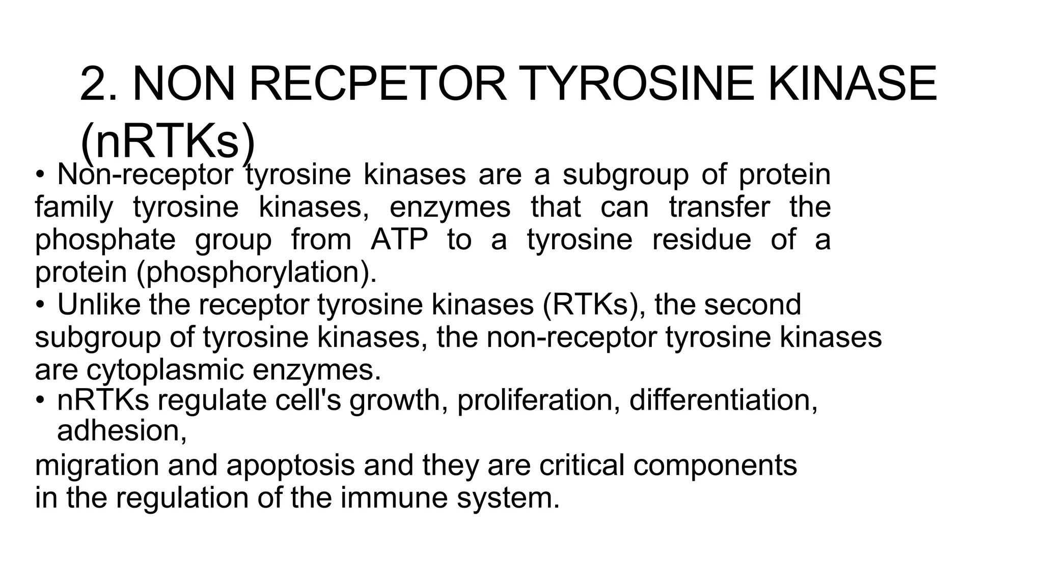 2. NON RECPETOR TYROSINE KINASE
(nRTKs)
• Non-receptor tyrosine kinases are a subgroup of protein
family tyrosine kinases, enzymes that can transfer the
phosphate group from ATP to a tyrosine residue of a
protein (phosphorylation).
• Unlike the receptor tyrosine kinases (RTKs), the second
subgroup of tyrosine kinases, the non-receptor tyrosine kinases
are cytoplasmic enzymes.
• nRTKs regulate cell's growth, proliferation, differentiation,
adhesion,
migration and apoptosis and they are critical components
in the regulation of the immune system.
 