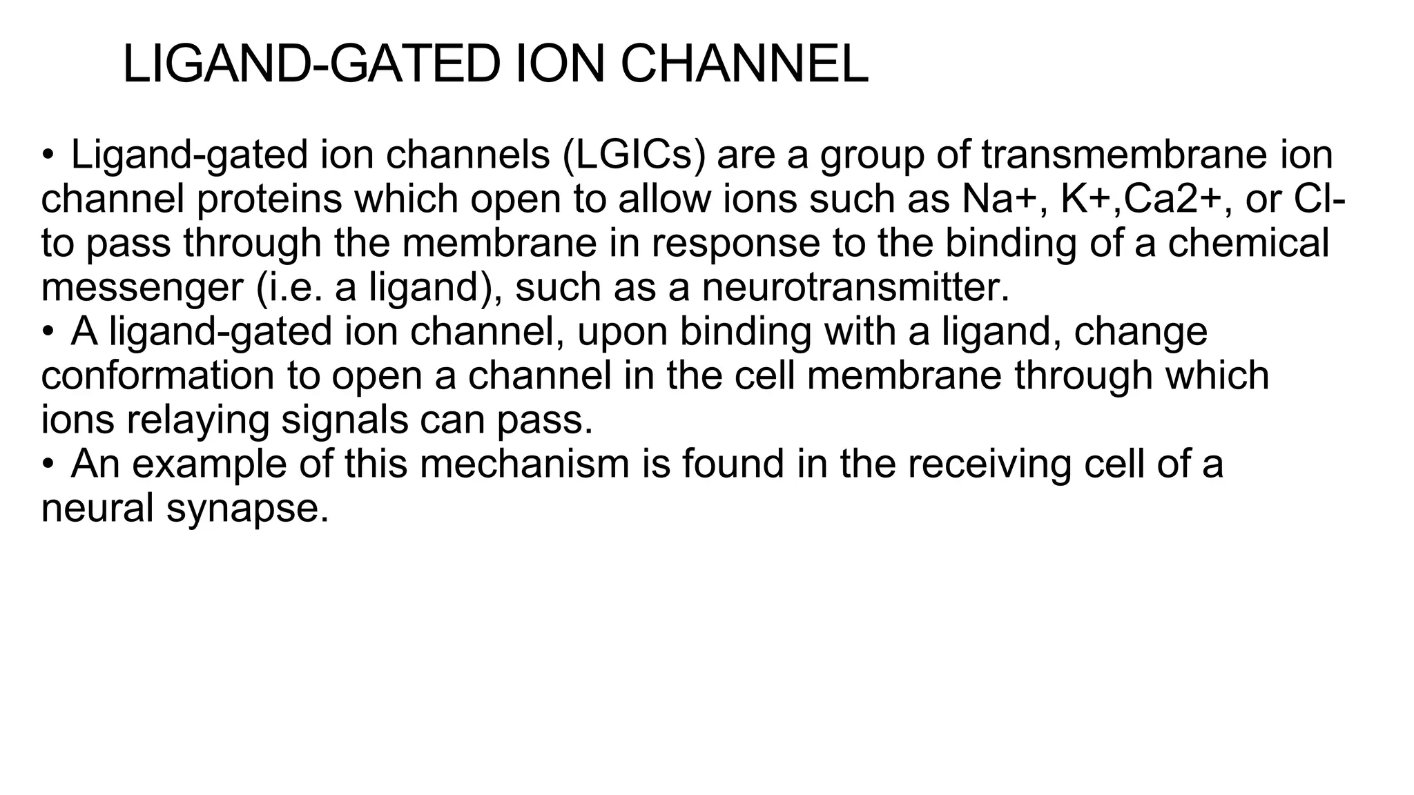LIGAND-GATED ION CHANNEL
• Ligand-gated ion channels (LGICs) are a group of transmembrane ion
channel proteins which open to allow ions such as Na+, K+,Ca2+, or Cl-
to pass through the membrane in response to the binding of a chemical
messenger (i.e. a ligand), such as a neurotransmitter.
• A ligand-gated ion channel, upon binding with a ligand, change
conformation to open a channel in the cell membrane through which
ions relaying signals can pass.
• An example of this mechanism is found in the receiving cell of a
neural synapse.
 