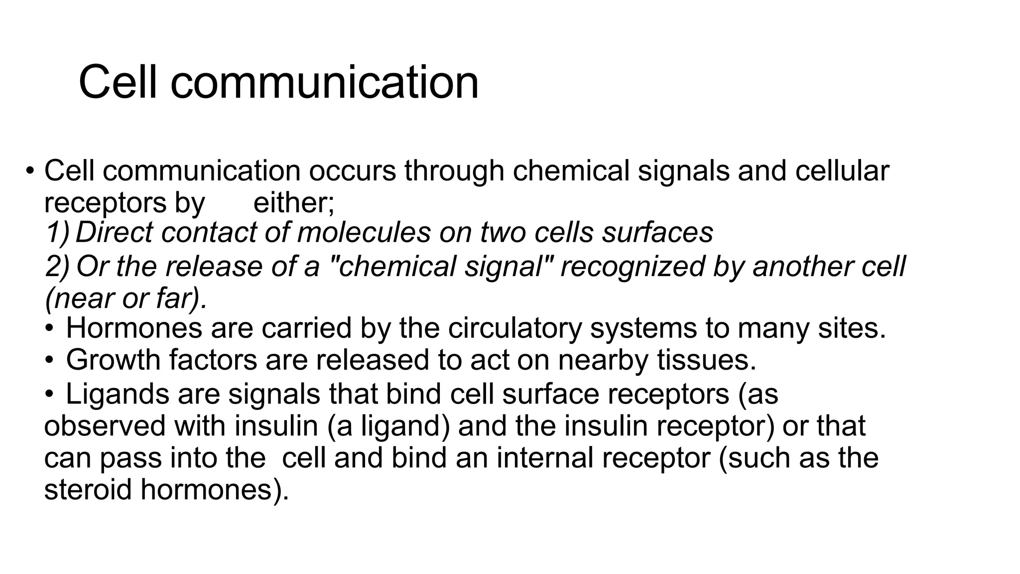 Cell communication
• Cell communication occurs through chemical signals and cellular
receptors by either;
1)Direct contact of molecules on two cells surfaces
2) Or the release of a "chemical signal" recognized by another cell
(near or far).
• Hormones are carried by the circulatory systems to many sites.
• Growth factors are released to act on nearby tissues.
• Ligands are signals that bind cell surface receptors (as
observed with insulin (a ligand) and the insulin receptor) or that
can pass into the cell and bind an internal receptor (such as the
steroid hormones).
 
