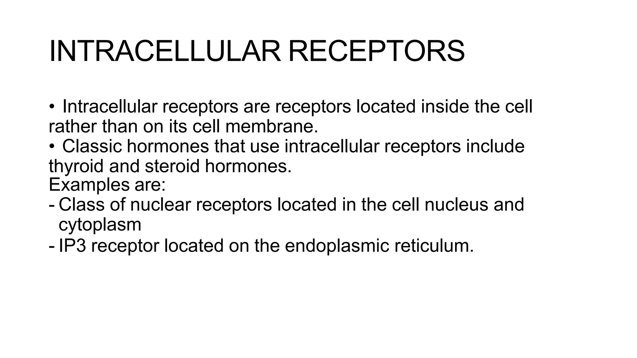 INTRACELLULAR RECEPTORS
• Intracellular receptors are receptors located inside the cell
rather than on its cell membrane.
• Classic hormones that use intracellular receptors include
thyroid and steroid hormones.
Examples are:
- Class of nuclear receptors located in the cell nucleus and
cytoplasm
- IP3 receptor located on the endoplasmic reticulum.
 