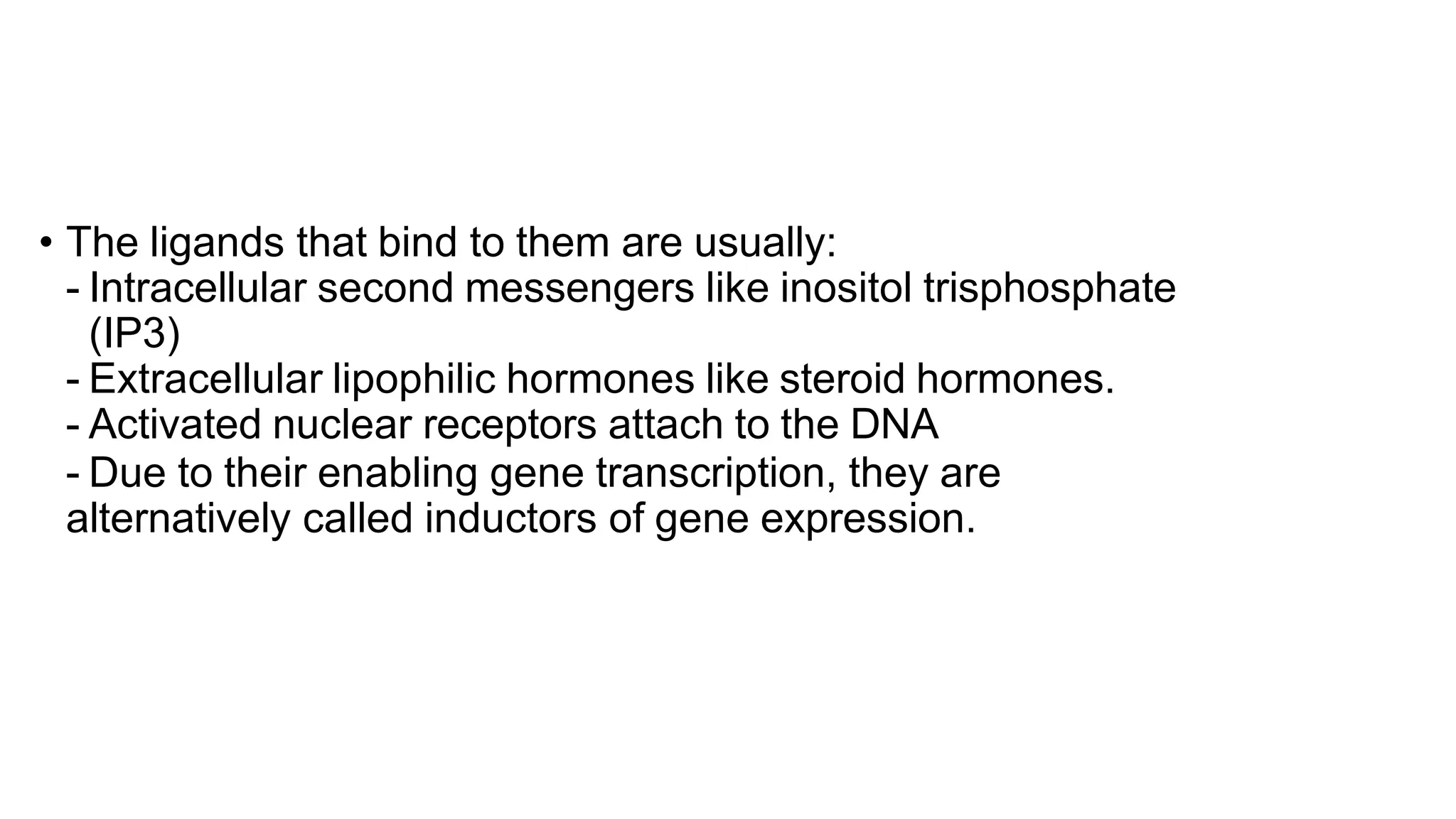 • The ligands that bind to them are usually:
- Intracellular second messengers like inositol trisphosphate
(IP3)
- Extracellular lipophilic hormones like steroid hormones.
- Activated nuclear receptors attach to the DNA
- Due to their enabling gene transcription, they are
alternatively called inductors of gene expression.
 