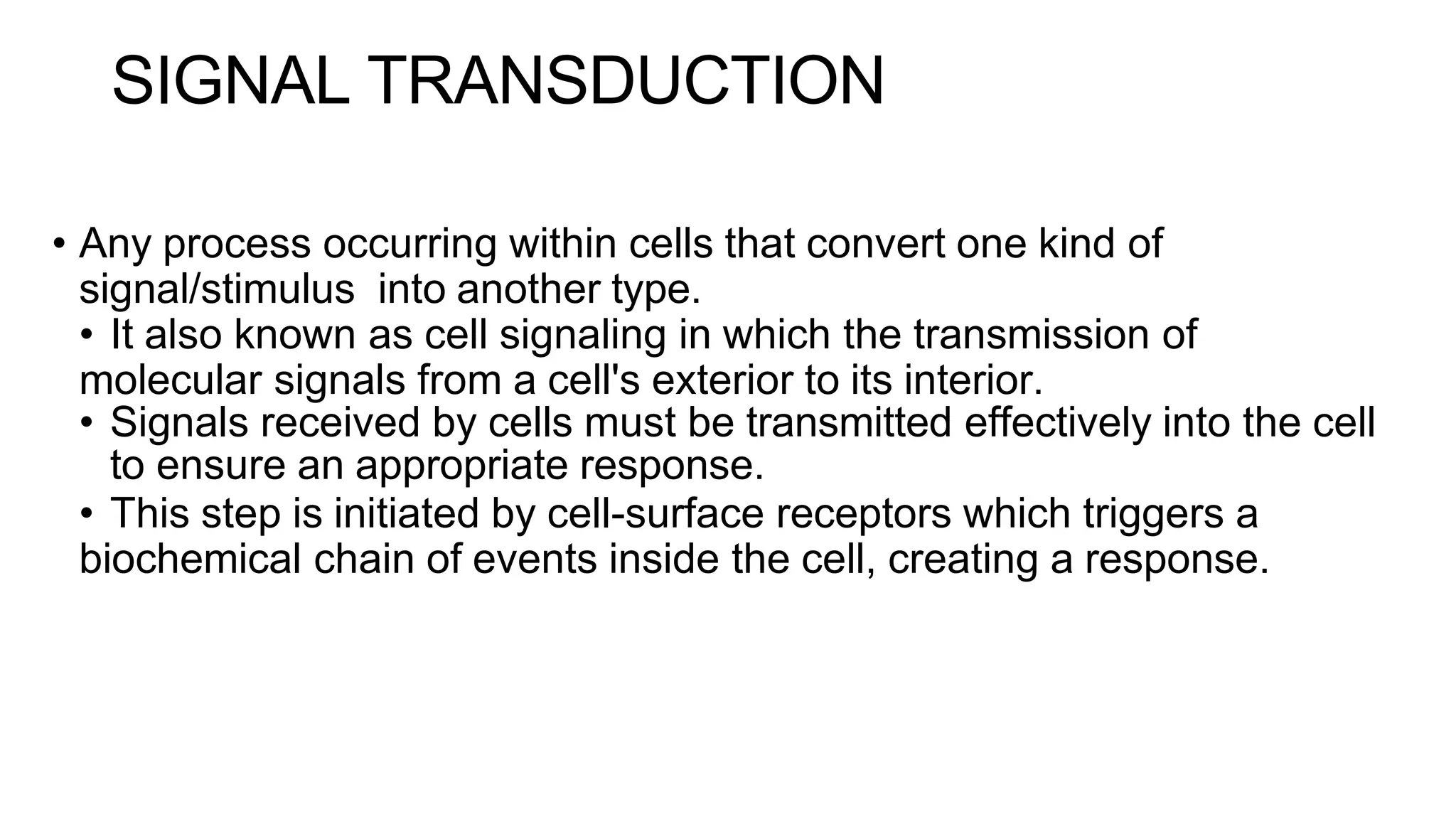 SIGNAL TRANSDUCTION
• Any process occurring within cells that convert one kind of
signal/stimulus into another type.
• It also known as cell signaling in which the transmission of
molecular signals from a cell's exterior to its interior.
• Signals received by cells must be transmitted effectively into the cell
to ensure an appropriate response.
• This step is initiated by cell-surface receptors which triggers a
biochemical chain of events inside the cell, creating a response.
 