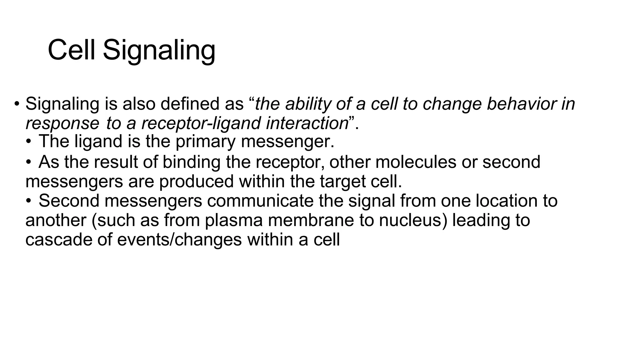 Cell Signaling
• Signaling is also defined as “the ability of a cell to change behavior in
response to a receptor-ligand interaction”.
• The ligand is the primary messenger.
• As the result of binding the receptor, other molecules or second
messengers are produced within the target cell.
• Second messengers communicate the signal from one location to
another (such as from plasma membrane to nucleus) leading to
cascade of events/changes within a cell
 