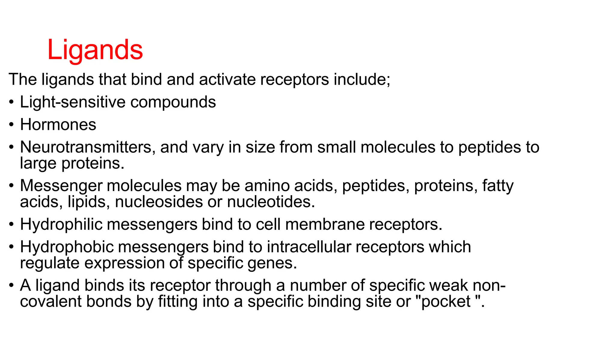 Ligands
The ligands that bind and activate receptors include;
• Light-sensitive compounds
• Hormones
• Neurotransmitters, and vary in size from small molecules to peptides to
large proteins.
• Messenger molecules may be amino acids, peptides, proteins, fatty
acids, lipids, nucleosides or nucleotides.
• Hydrophilic messengers bind to cell membrane receptors.
• Hydrophobic messengers bind to intracellular receptors which
regulate expression of specific genes.
• A ligand binds its receptor through a number of specific weak non-
covalent bonds by fitting into a specific binding site or "pocket ".
 