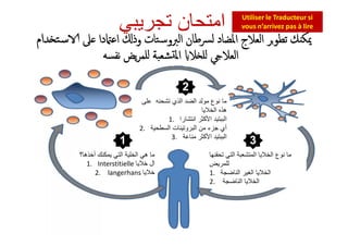 ‫ﻟﴪﻃﺎن‬ ‫اﳌﻀﺎد‬ ‫اﻟﻌﻼج‬ ‫ﺗﻄﻮﺮ‬ ‫ﻚ‬ ‫ﳝﻜ‬‫اﻟﱪوﺳﺘﺎت‬‫ﲆ‬ ‫دا‬ ‫اﻋ‬ ‫وذ‬‫ﺪام‬ ‫ﺳﺘ‬
‫ﻋﻠﻰ‬ ‫ﺗﺷﺣﻧﮫ‬ ‫اﻟذي‬ ‫اﻟﺿد‬ ‫ﻣوﻟد‬ ‫ﻧوع‬ ‫ﻣﺎ‬
‫اﻟﺧﻼﯾﺎ‬ ‫ھذه‬
1. ‫اﻟﺑﺑﺗﯾد‬‫اﻧﺗﺷﺎرا‬ ‫اﻷﻛﺛر‬
2. ‫اﻟﺳطﺣﯾﺔ‬ ‫اﻟﺑروﺗﯾﻧﺎت‬ ‫ﻣن‬ ‫ﺟزء‬ ‫أي‬
3. ‫اﻟﺑﺑﺗﯾد‬‫ﻣﻧﺎﻋﺔ‬ ‫اﻷﻛﺛر‬
‫ﺗﺟرﯾﺑﻲ‬ ‫اﻣﺗﺣﺎن‬ Utiliser le Traducteur si
vous n’arrivez pas à lire
‫ﻧﻔﺴﻪ‬ ‫ﯾﺾ‬‫ﺮ‬‫ﻠﻤ‬ ‫ﺸﻌﺒﺔ‬ ‫اﳌ‬ ‫ﻼ‬ ‫ﻠ‬ ‫اﻟﻌﻼ‬
2
‫أﺧذھﺎ؟‬ ‫ﯾﻣﻛﻧك‬ ‫اﻟﺗﻲ‬ ‫اﻟﺧﻠﯾﺔ‬ ‫ھﻲ‬ ‫ﻣﺎ‬
1. Interstitielle ‫ﺧﻼﯾﺎ‬ ‫ال‬
2. langerhans ‫ﺧﻼﯾﺎ‬
‫ﻋﻠﻰ‬ ‫ﺗﺷﺣﻧﮫ‬ ‫اﻟذي‬ ‫اﻟﺿد‬ ‫ﻣوﻟد‬ ‫ﻧوع‬ ‫ﻣﺎ‬
‫اﻟﺧﻼﯾﺎ‬ ‫ھذه‬
1. ‫اﻟﺑﺑﺗﯾد‬‫اﻧﺗﺷﺎرا‬ ‫اﻷﻛﺛر‬
2. ‫اﻟﺳطﺣﯾﺔ‬ ‫اﻟﺑروﺗﯾﻧﺎت‬ ‫ﻣن‬ ‫ﺟزء‬ ‫أي‬
3. ‫اﻟﺑﺑﺗﯾد‬‫ﻣﻧﺎﻋﺔ‬ ‫اﻷﻛﺛر‬
‫ﺗﺣﻘﻧﮭﺎ‬ ‫اﻟﺗﻲ‬ ‫اﻟﻣﺗﺷﻌﺑﺔ‬ ‫اﻟﺧﻼﯾﺎ‬ ‫ﻧوع‬ ‫ﻣﺎ‬
‫ﻟﻠﻣرﯾض‬
1. ‫اﻟﻧﺎﺿﺟﺔ‬ ‫اﻟﻐﯾر‬ ‫اﻟﺧﻼﯾﺎ‬
2. ‫اﻟﻧﺎﺿﺟﺔ‬ ‫اﻟﺧﻼﯾﺎ‬
1 3
 