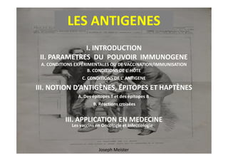 LES ANTIGENES
II. PARAMETRES DU POUVOIR IMMUNOGENE
I. INTRODUCTION
III. NOTION D’ANTIGÈNES, ÉPITOPES ET HAPTÈNES
A. CONDITIONS EXPÉRIMENTALES OU DE VACCINATION/IMMUNISATION
B. CONDITIONS DE L’ HÔTE
C. CONDITIONS DE L’ ANTIGENE
Joseph Meister
III. NOTION D’ANTIGÈNES, ÉPITOPES ET HAPTÈNES
C. CONDITIONS DE L’ ANTIGENE
A. Des épitopes T et des épitopes B
B. Réactions croisées
III. APPLICATION EN MEDECINE
Les vaccins en Oncologie et Infectiologie
 