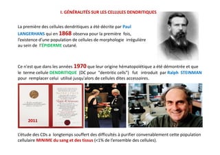 Ce n'est que dans les années 1970 que leur origine hématopoïétique a été démontrée et que
le terme cellule DENDRITIQUE (DC pour "dentritic cells") fut introduit par Ralph STEINMAN
pour remplacer celui utilisé jusqu'alors de cellules dites accessoires.
La première des cellules dendritiques a été décrite par Paul
LANGERHANS qui en 1868 observa pour la première fois,
l’existence d’une population de cellules de morphologie irrégulière
au sein de l’ÉPIDERME cutané.
I. GÉNÉRALITÉS SUR LES CELLULES DENDRITIQUES
Ce n'est que dans les années 1970 que leur origine hématopoïétique a été démontrée et que
le terme cellule DENDRITIQUE (DC pour "dentritic cells") fut introduit par Ralph STEINMAN
pour remplacer celui utilisé jusqu'alors de cellules dites accessoires.
L’étude des CDs a longtemps souffert des difficultés à purifier convenablement cette population
cellulaire MINIME du sang et des tissus (<1% de l’ensemble des cellules).
2011
 