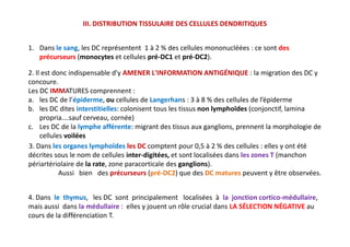 III. DISTRIBUTION TISSULAIRE DES CELLULES DENDRITIQUES
2. Il est donc indispensable d'y AMENER L'INFORMATION ANTIGÉNIQUE : la migration des DC y
concoure.
Les DC IMMATURES comprennent :
a. les DC de l’épiderme, ou cellules de Langerhans : 3 à 8 % des cellules de l’épiderme
b. les DC dites interstitielles: colonisent tous les tissus non lymphoïdes (conjonctif, lamina
propria….sauf cerveau, cornée)
c. Les DC de la lymphe afférente: migrant des tissus aux ganglions, prennent la morphologie de
cellules voilées
1. Dans le sang, les DC représentent 1 à 2 % des cellules mononucléées : ce sont des
précurseurs (monocytes et cellules pré-DC1 et pré-DC2).
2. Il est donc indispensable d'y AMENER L'INFORMATION ANTIGÉNIQUE : la migration des DC y
concoure.
Les DC IMMATURES comprennent :
a. les DC de l’épiderme, ou cellules de Langerhans : 3 à 8 % des cellules de l’épiderme
b. les DC dites interstitielles: colonisent tous les tissus non lymphoïdes (conjonctif, lamina
propria….sauf cerveau, cornée)
c. Les DC de la lymphe afférente: migrant des tissus aux ganglions, prennent la morphologie de
cellules voilées
4. Dans le thymus, les DC sont principalement localisées à la jonction cortico-médullaire,
mais aussi dans la médullaire : elles y jouent un rôle crucial dans LA SÉLECTION NÉGATIVE au
cours de la différenciation T.
3. Dans les organes lymphoïdes les DC comptent pour 0,5 à 2 % des cellules : elles y ont été
décrites sous le nom de cellules inter-digitées, et sont localisées dans les zones T (manchon
périartériolaire de la rate, zone paracorticale des ganglions).
Aussi bien des précurseurs (pré-DC2) que des DC matures peuvent y être observées.
 