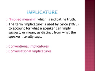 ‘Implied meaning’ which is indicating truth.
The term 'implicature' is used by Grice (1975)
to account for what a speaker can imply,
suggest, or mean, as distinct from what the
speaker literally says.
Conventional Implicatures
Conversational Implicatures
 