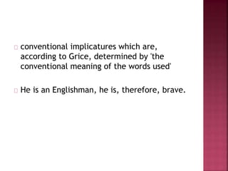 conventional implicatures which are,
according to Grice, determined by 'the
conventional meaning of the words used'
He is an Englishman, he is, therefore, brave.
 