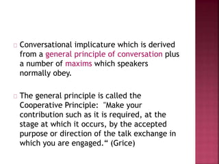 Conversational implicature which is derived
from a general principle of conversation plus
a number of maxims which speakers
normally obey.
The general principle is called the
Cooperative Principle: "Make your
contribution such as it is required, at the
stage at which it occurs, by the accepted
purpose or direction of the talk exchange in
which you are engaged.“ (Grice)
 