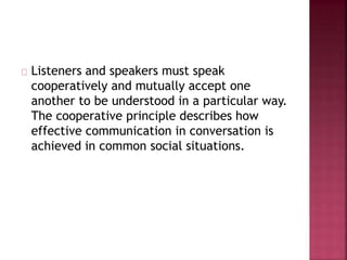 Listeners and speakers must speak
cooperatively and mutually accept one
another to be understood in a particular way.
The cooperative principle describes how
effective communication in conversation is
achieved in common social situations.
 