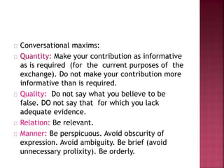 Conversational maxims:
Quantity: Make your contribution as informative
as is required (for the current purposes of the
exchange). Do not make your contribution more
informative than is required.
Quality: Do not say what you believe to be
false. DO not say that for which you lack
adequate evidence.
Relation: Be relevant.
Manner: Be perspicuous. Avoid obscurity of
expression. Avoid ambiguity. Be brief (avoid
unnecessary prolixity). Be orderly.
 