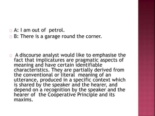 A: I am out of petrol.
B: There is a garage round the corner.
A discourse analyst would like to emphasise the
fact that implicatures are pragmatic aspects of
meaning and have certain identifiable
characteristics. They are partially derived from
the conventional or literal meaning of an
utterance, produced in a specific context which
is shared by the speaker and the hearer, and
depend on a recognition by the speaker and the
hearer of the Cooperative Principle and its
maxims.
 