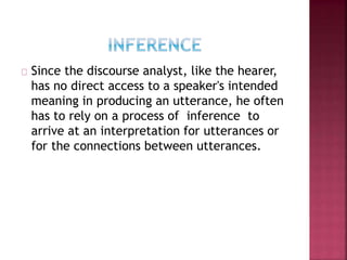 Since the discourse analyst, like the hearer,
has no direct access to a speaker's intended
meaning in producing an utterance, he often
has to rely on a process of inference to
arrive at an interpretation for utterances or
for the connections between utterances.
 