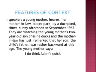 speaker: a young mother, hearer: her
mother-in-law, place: park, by a duckpond,
time: sunny afternoon in September 1962.
They are watching the young mother's two-
year-old son chasing ducks and the mother-
in-law has just remarked that her son, the
child's father, was rather backward at this
age. The young mother says:
I do think Adam's quick
 
