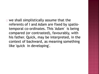 we shall simplistically assume that the
referents of I and Adam are fixed by spatio-
temporal co-ordinates. This 'Adam' is being
compared (or contrasted), favourably, with
his father. Quick, may be interpreted, in the
context of backward, as meaning something
like 'quick in developing'.
 