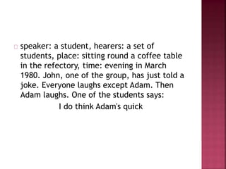 speaker: a student, hearers: a set of
students, place: sitting round a coffee table
in the refectory, time: evening in March
1980. John, one of the group, has just told a
joke. Everyone laughs except Adam. Then
Adam laughs. One of the students says:
I do think Adam's quick
 