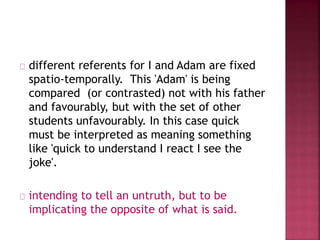 different referents for I and Adam are fixed
spatio-temporally. This 'Adam' is being
compared (or contrasted) not with his father
and favourably, but with the set of other
students unfavourably. In this case quick
must be interpreted as meaning something
like 'quick to understand I react I see the
joke'.
intending to tell an untruth, but to be
implicating the opposite of what is said.
 