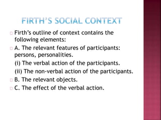 Firth’s outline of context contains the
following elements:
A. The relevant features of participants:
persons, personalities.
(i) The verbal action of the participants.
(ii) The non-verbal action of the participants.
B. The relevant objects.
C. The effect of the verbal action.
 