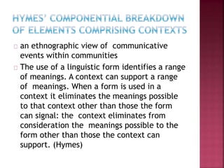 an ethnographic view of communicative
events within communities
The use of a linguistic form identifies a range
of meanings. A context can support a range
of meanings. When a form is used in a
context it eliminates the meanings possible
to that context other than those the form
can signal: the context eliminates from
consideration the meanings possible to the
form other than those the context can
support. (Hymes)
 