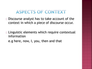 Discourse analyst has to take account of the
context in which a piece of discourse occur.
Linguistic elements which require contextual
information
e.g here, now, I, you, then and that
 