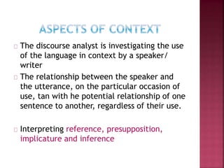 The discourse analyst is investigating the use
of the language in context by a speaker/
writer
The relationship between the speaker and
the utterance, on the particular occasion of
use, tan with he potential relationship of one
sentence to another, regardless of their use.
Interpreting reference, presupposition,
implicature and inference
 