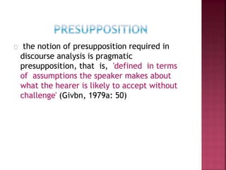 the notion of presupposition required in
discourse analysis is pragmatic
presupposition, that is, 'defined in terms
of assumptions the speaker makes about
what the hearer is likely to accept without
challenge' (Givbn, 1979a: 50)
 